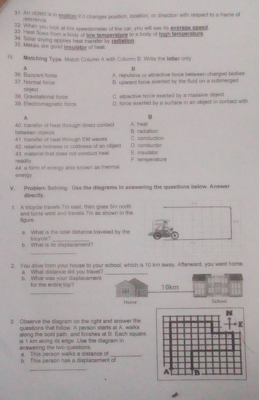 An object is in motion if it changes position, location, or direction with respect to a frame of
reference
32. When you look at the speedometer of the car, you will see its average speed
33. Heat flows from a body of low temperature to a body of high temperature
34. Solar drying applies heat transfer by radiation
35. Metals are good insulator of heat.
IV. Matching Type. Match Column A with Column B. Write the letter only
A
B
36. Buoyant force A. repulsive or attractive force between charged bodies
37. Normal force B. upward force exerted by the fluid on a submerged
object
38. Gravitational force C. attractive force exerted by a massive object
39. Electromagnetic force D. force exerted by a surface in an object in contact with
A
B
40. transfer of heat through direct contact A. heat
between objects B. radiation
41. transfer of heat through EM waves C. conduction
42. relative hotness or coldness of an object D. conductor
43. material that does not conduct heat E. insulator
readily F. temperature
44 a form of energy also known as thermal
energy
V. Problem Solving. Use the diagrams in answering the questions below. Answer
directly.
1. A tricycle travels 7m east, then goes 5m north
and turns west and travels 7m as shown in the
figure. 
a. What is the total distance traveled by the
tricycle?_
b. What is its displacement?
_
2. You drive from your house to your school, which is 10 km away. Afterward, you went home.
a. What distance did you trav
b. What was your displaceme
_
for the entire trip?
3. Observe the diagram on the right and answer the
questions that follow. A person starts at A, walks
along the bold path, and finishes at B. Each square
is 1 km along its edge. Use the diagram in
answering the two questions.
a. This person walks a distance of_
b This person has a displacement of
_、.