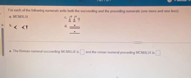 For each of the following numerals write both the succeeding and the preceding numerals (one more and one less). 
a. MCMXLIX c. sumlimits^((circ)°xi ) 
b. 
d. _ _ /) 
a. The Roman numeral succeeding MCMXLIX is □ and the roman numeral preceding MCMXLIX is □.