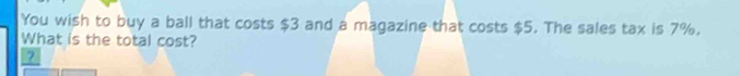 You wish to buy a ball that costs $3 and a magazine that costs $5. The sales tax is 7%. 
What is the total cost? 
2