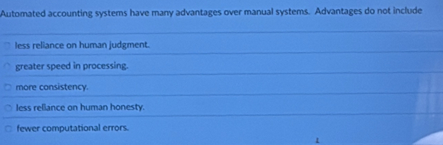 Automated accounting systems have many advantages over manual systems. Advantages do not include
less reliance on human judgment.
greater speed in processing.
more consistency.
less reliance on human honesty.
fewer computational errors.