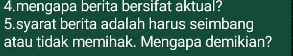 mengapa berita bersifat aktual? 
5.syarat berita adalah harus seimbang 
atau tidak memihak. Mengapa demikian?