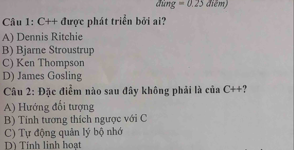 đúng =0.25 điêm)
Câu 1: C++ được phát triển bởi ai?
A) Dennis Ritchie
B) Bjarne Stroustrup
C) Ken Thompson
D) James Gosling
Câu 2: Đặc điểm nào sau đây không phải là của C++?
A) Hướng đổi tượng
B) Tính tương thích ngược với C
C) Tự động quản lý bộ nhớ
D) Tính linh hoạt