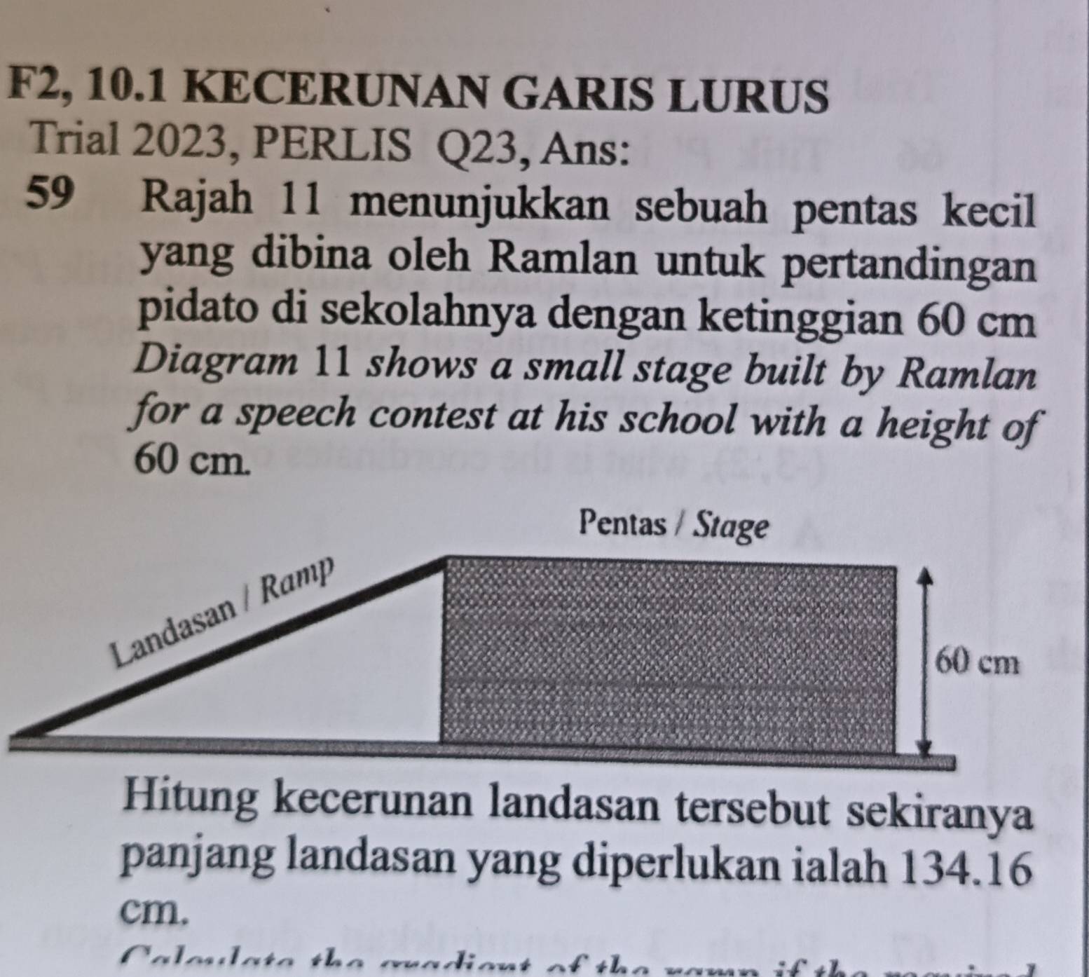 F2, 10.1 KECERUNAN GARIS LURUS 
Trial 2023, PERLIS Q23, Ans: 
59 Rajah 11 menunjukkan sebuah pentas kecil 
yang dibina oleh Ramlan untuk pertandingan 
pidato di sekolahnya dengan ketinggian 60 cm
Diagram 11 shows a small stage built by Ramlan 
for a speech contest at his school with a height of
60 cm. 
Hitung kecerunan landasan tersebut sekiranya 
panjang landasan yang diperlukan ialah 134.16
cm.