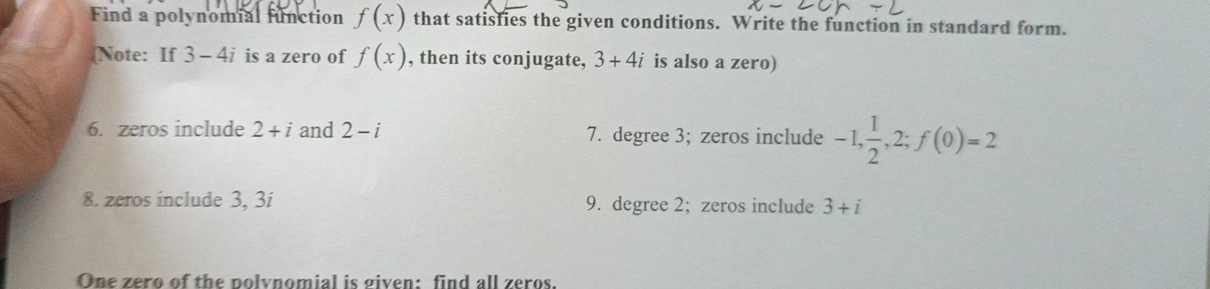 Find a polynomial function f(x) that satisfies the given conditions. Write the function in standard form. 
(Note: If 3-4i is a zero of f(x) , then its conjugate, 3+4i is also a zero) 
6. zeros include 2+i and 2-i 7. degree 3; zeros include -1,  1/2 , 2; f(0)=2
8. zeros include 3, 3i 9. degree 2; zeros include 3+i
One zero of the polynomial is given: find all zeros.