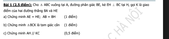 (2,5 điểm): Cho △ ABC vuông tại A, đường phân giác BE, kẻ EH⊥ BC tại H, gọi K là giao 
điểm của hai đường thẳng BA và HE
a) Chứng minh AE=HE; AB=BH (1 điểm) 
b) Chứng minh △ BCK là tam giác cân (1 điểm) 
c) Chứng minh AHparallel KC (0,5 điểm)