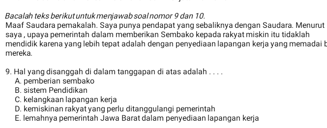 Bacalah teks berikut untuk menjawab soal nomor 9 dan 10.
Maaf Saudara pemakalah. Saya punya pendapat yang sebaliknya dengan Saudara. Menurut
saya , upaya pemerintah dalam memberikan Sembako kepada rakyat miskin itu tidaklah
mendidik karena yang lebih tepat adalah dengan penyediaan lapangan kerja yang memadai b
mereka.
9. Hal yang disanggah di dalam tanggapan di atas adalah . . . .
A. pemberian sembako
B. sistem Pendidikan
C. kelangkaan lapangan kerja
D. kemiskinan rakyat yang perlu ditanggulangi pemerintah
E. lemahnya pemerintah Jawa Barat dalam penyediaan lapangan kerja