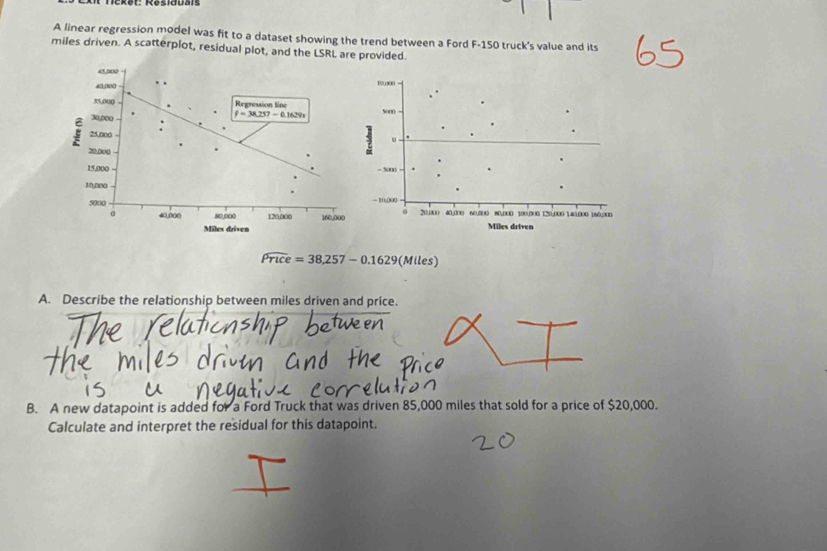 mckel: Residuais
A linear regression model was fit to a dataset showing the trend between a Ford F-150 truck's value and its
miles driven. A scatterplot, residual plot, and the LSRL are provided.
1.000
5(1)
。
= 5om
-10;000
。 20000 60.000 80.000 100.000 120.000 140.000 160.(100
Miles driven
widehat Price=38,257-0.1629(Miles)
A. Describe the relationship between miles driven and price.
B. A new datapoint is added for a Ford Truck that was driven 85,000 miles that sold for a price of $20,000.
Calculate and interpret the residual for this datapoint.