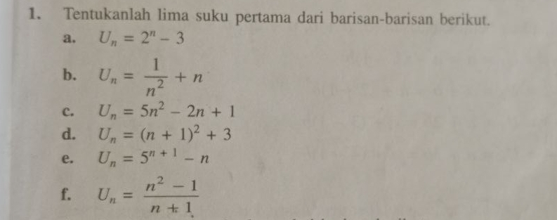 Tentukanlah lima suku pertama dari barisan-barisan berikut. 
a. U_n=2^n-3
b. U_n= 1/n^2 +n
c. U_n=5n^2-2n+1
d. U_n=(n+1)^2+3
e. U_n=5^(n+1)-n
f. U_n= (n^2-1)/n+1 