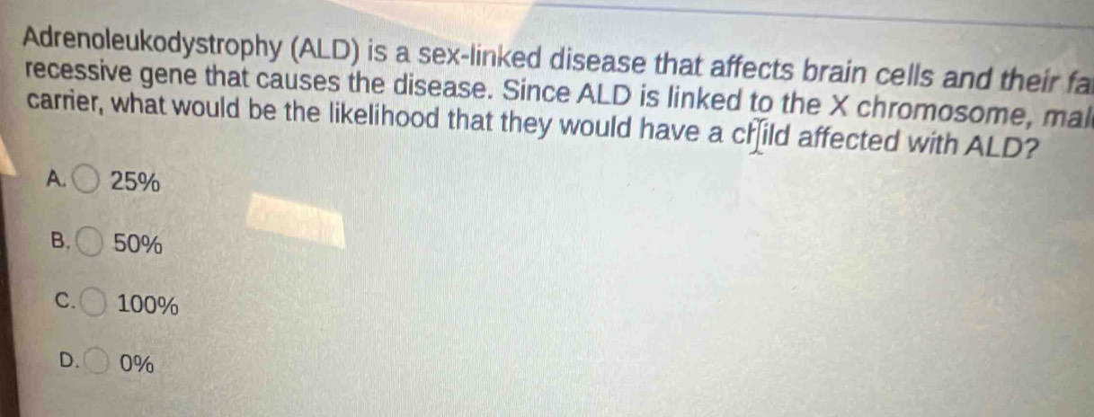 Adrenoleukodystrophy (ALD) is a sex-linked disease that affects brain cells and their fa
recessive gene that causes the disease. Since ALD is linked to the X chromosome, mal
carrier, what would be the likelihood that they would have a child affected with ALD?
A. 25%
B. 50%
C. 100%
D. 0%