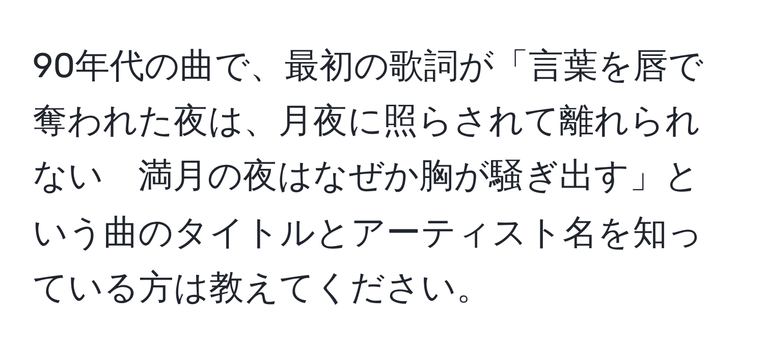 90年代の曲で、最初の歌詞が「言葉を唇で奪われた夜は、月夜に照らされて離れられない　満月の夜はなぜか胸が騒ぎ出す」という曲のタイトルとアーティスト名を知っている方は教えてください。