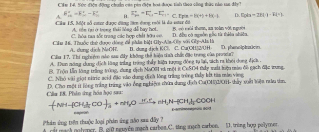 Sức điện động chuẩn của pin điện hoá được tính theo công thức nào sau đây?
A. E_(pc)^2=E_((-))^2-E_((-))^2 B. E_(pin)°=E_((-))°-E_((-))°. C. Epin=E(+)+E(-).
Câu 15. Một số ester được dùng làm dung môi là do ester đó D. F n in =2E(-)-E(+).
A. tồn tại ở trạng thái lỏng dễ bay hơi. B. có mùi thơm, an toàn với người.
C. hòa tan tốt trong các hợp chất hữu cơ. D. đều có nguồn gốc từ thiên nhiên.
Câu 16. Thuốc thứ được dùng để phân biệt Gly-Ala-Gly với Gly-Ala là
A. dung dịch NaOH. B. dung djch KCl. C. Cu(OH)2/OH- D. phenolphtalein.
Câu 17. Thí nghiệm nào sau đây không thể hiện tính chất đặc trưng của protein?
A. Đun nóng dung dịch lòng trắng trứng thấy hiện tượng đông tụ lại, tách ra khỏi dung dịch .
B. Trộn lẫn lòng trắng trứng, dung dịch NaOH và một ít CuSO4 thấy xuất hiện màu đỏ gạch đặc trưng.
C. Nhỏ vài giọt nitric acid đặc vào dung dịch lòng trắng trứng thấy kết tủa màu vàng
D. Cho một ít lòng trắng trứng vào ống nghiệm chứa dung dịch Cu(OH)2/OH- thấy xuất hiện màu tím.
Câu 18. Phản ứng hóa học sau:
-(NH-[CH_2]_5CO- )/n +nH_2Oxrightarrow H.rnH_2N-[CH_2]_5COOH ε-aminocaproic acid
capron
Phản ứng trên thuộc loại phản ứng nào sau đây ?
cắt mạch nolymer. B. giữ nguyên mạch carbon.C. tăng mạch carbon. D. trùng hợp polymer.