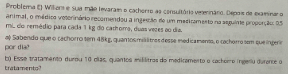 Problerna E) William e sua mãe levaram o cachorro ao consultório veterinário. Depois de examinar o 
animal, o médico veterinário recomendou a ingestão de um medicamento na seguinte proporção: 0.5
mL do remédio para cada 1 kg do cachorro, duas vezes ao dia. 
a) Sabendo que o cachorro tem 48kg, quantos mililitros desse medicamento, o cachorro tem que ingerir 
por dia? 
b) Esse tratamento durou 10 dias, quantos mililitros do medicamento o cachorro ingeriu durante o 
tratamento?