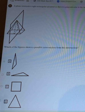 bccama s (34) Mapn Beu All F htps/bcpsk12m
A plane intersects a right rectangular pyramid to that it is perpendicular to the b
Which of the figures shows a possible cross-section from this intersection?
^
B
C
D