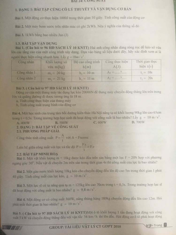 BAi 24: CÜnG S0at
1. đạng 1: bài tập củng có lý thuyÉt và vận dụng cơ bản
Bài 1. Một động cơ thực hiện 1000J trong thời gian 10 giây. Tính công suất của động cơ
Bài 2. Một máy bơm nước trên nhãn mác có ghi 2kWh. Nêu ý nghĩa của thông số đó
Bài 3. 1kWh bằng bao nhiêu Jun (J)
1.3. bài tập vận dụng
Bài 1. (Câu hồi tr 96 HĐ SÁCH LÝ 10 KNTT) Hai anh công nhân dùng ròng rọc để kéo xô vữa
lên các tầng cao của một công trình xây dựng. Dựa vào bảng số liệu dưới đây, hãy xác định xem ai là
Bài 3, ( Câu hỏi tr 97 HĐ SÁCH LÝ 10 KNTT)
Động cơ của một thang máy tác dụng lực kéo 20000N để thang máy chuyến động thăng lên trên trong
10s và quăng đường đi được tương ứng là 18 m.
a, Tính công thực hiện của thang máy
b, Tính công suất trung bình của động cơ
Bài 4. Một học sinh của trung tâm bồi dưỡng kiến thức Hà Nội nâng tạ có khổi lượng 90kg lên cao 65cm
trong t=0,5s. Trong trường hợp học sinh đã hoạt động với công suất là bao nhiêu? Lấy g=10m/s^2.
A. 400W B. 500W C. 600W D. 700W
2. đạng 2: bài tập vẻ công suát
2.1. PhươNG PhÁp giải.
Công thức tính công suất: P= A/t  với A=F Escosa
Liên hệ giữa công suất với lực và tốc độ P= FS/t =F.v
2.2. bài tập minh hOẠ
Bài 1. Một vật khối lượng m=10kg được kéo đều trên sản bằng một lực F=20N hợp với phương
ngang góc 30°. Nếu vật di chuyển 2m trên sản trong thời gian 4s thì công suất của lực là bao nhiêu?
Bài 2. Một gàu nước khối lượng 10kg kéo cho chuyên động đều lên độ cao 5m trong thời gian 1 phút
40 giây. Tính công suất của lực kéo, g=10m/s^2.
Bài 3. Một lực sĩ cử tạ nâng quả tạ m=125kg ên cao 70cm trong t=0,3s. Trong trường hợp lực sĩ
đã hoạt động với công suất là bao nhiêu? g=9,8m/s^2.
Bài 4. Một động cơ có công suất 360W, nâng thùng hàng 180kg chuyển động đều lên cao 12m. Hỏi
phải mất thời gian là bao nhiêu? g=10m/s^2.
Bài 5. ( Câu hỏi tr 97 HĐ SÁCH LÝ 10 KNTT)Một ô tô khối lượng 1 tấn đang hoạt động với công
suất 5 kW và chuyển động thắng đều với vận tốc 54 km /h thì lên đốc. Hỏi động cơ ô tô phải hoạt động
grOUP: tài liệU vật lý CT GDPT 2018   Trang