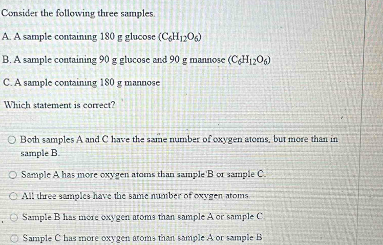 Consider the following three samples
A. A sample containing 180 g glucose (C_6H_12O_6)
B. A sample containing 90 g glucose and 90 g mannose (C_6H_12O_6)
C. A sample containing 180 g mannose
Which statement is correct?
Both samples A and C have the same number of oxygen atoms, but more than in
sample B.
Sample A has more oxygen atoms than sample B or sample C.
All three samples have the same number of oxygen atoms.
Sample B has more oxygen atoms than sample A or sample C.
Sample C has more oxygen atoms than sample A or sample B