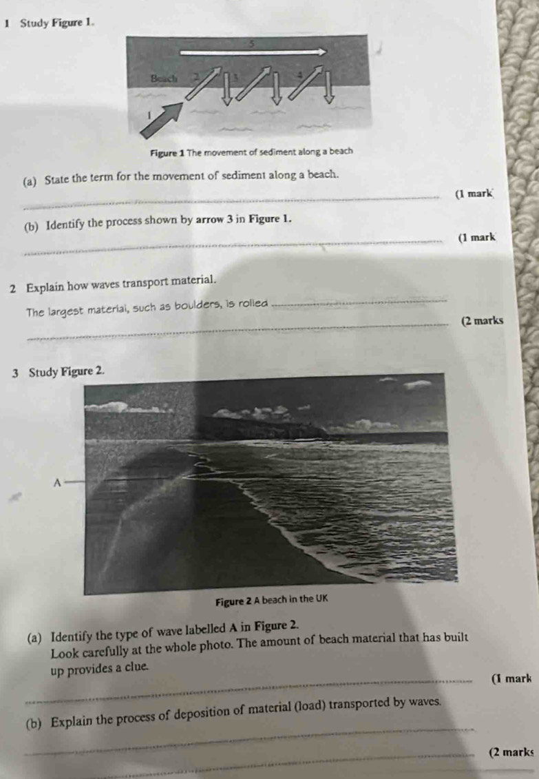 Study Figure 1. 
Figure 1 The movement of sediment along a beach 
(a) State the term for the movement of sediment along a beach. 
_(1 mark 
(b) Identify the process shown by arrow 3 in Figure 1. 
_(1 mark 
2 Explain how waves transport material. 
The largest material, such as boulders, is rolied 
_ 
_(2 marks 
3 S 
(a) Identify the type of wave labelled A in Figure 2. 
Look carefully at the whole photo. The amount of beach material that has built 
up provides a clue. 
_(1 mark 
_ 
(b) Explain the process of deposition of material (load) transported by waves. 
_(2 marks
