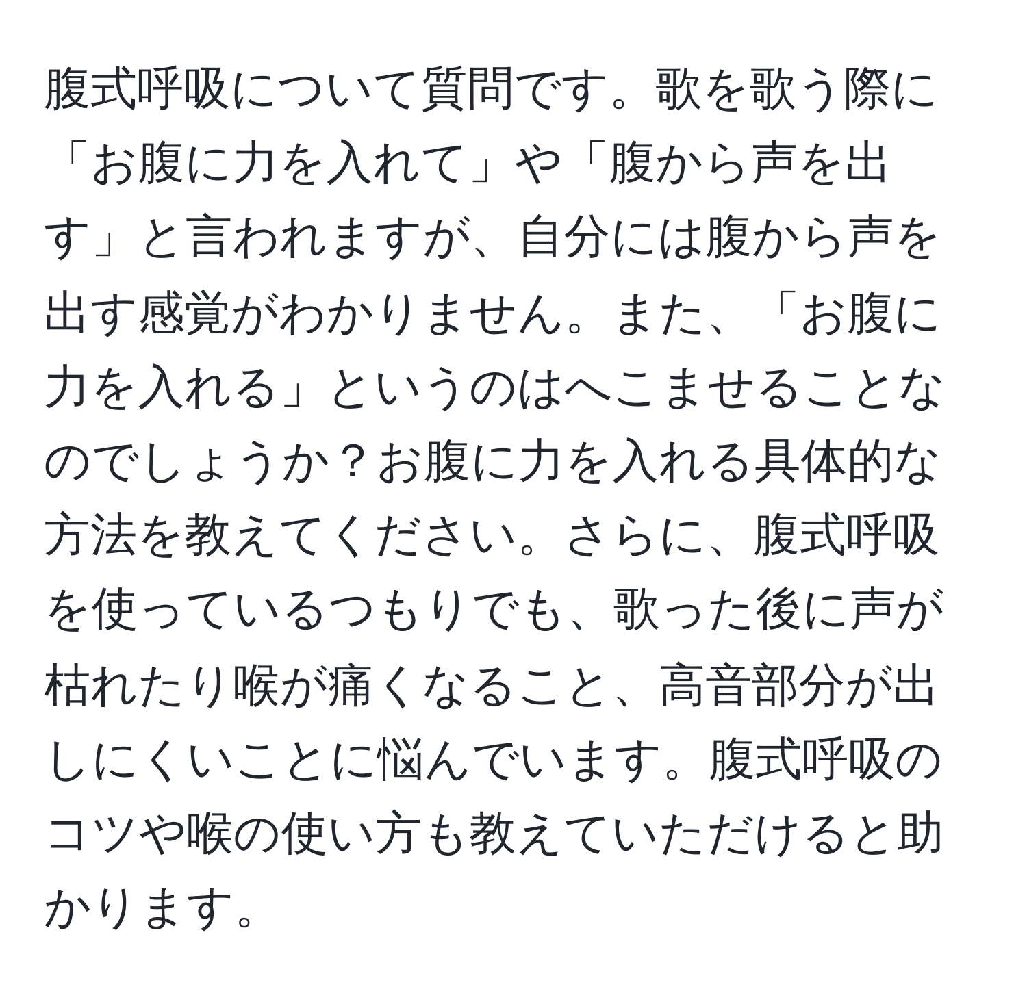 腹式呼吸について質問です。歌を歌う際に「お腹に力を入れて」や「腹から声を出す」と言われますが、自分には腹から声を出す感覚がわかりません。また、「お腹に力を入れる」というのはへこませることなのでしょうか？お腹に力を入れる具体的な方法を教えてください。さらに、腹式呼吸を使っているつもりでも、歌った後に声が枯れたり喉が痛くなること、高音部分が出しにくいことに悩んでいます。腹式呼吸のコツや喉の使い方も教えていただけると助かります。