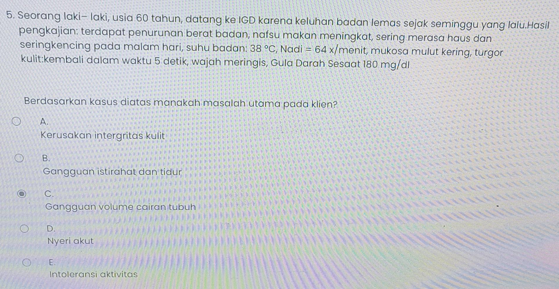 Seorang Iaki- Iaki, usia 60 tahun, datang ke IGD karena keluhan badan lemas sejak seminggu yang lalu.Hasil
pengkajian: terdapat penurunan berat badan, nafsu makan meningkat, sering merasa haus dan
seringkencing pada malam hari, suhu badan: 38°C , Nadi =64x/ menit, mukosa mulut kering, turgor
kulit:kembali dalam waktu 5 detik, wajah meringis, Gula Darah Sesaat 180 mg/dl
Berdasarkan kasus diatas manakah masalah utama pada klien?
A.
Kerusakan intergritas kulit
B.
Gangguan istirahat dan tidur
C
Gangguan volume cairan tubuh
D.
Nyeri akut
E.
Intoleransi aktivitas