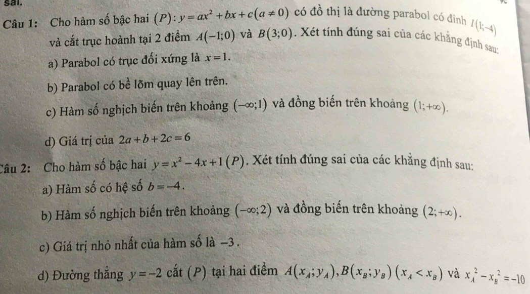 sai.
Câu 1: Cho hàm số bậc hai (P): y=ax^2+bx+c(a!= 0) có đồ thị là đường parabol có đinh
I(1;-4)
và cắt trục hoành tại 2 điểm A(-1;0) và B(3;0) Xét tính đúng sai của các khẳng định sau:
a) Parabol có trục đối xứng là x=1.
b) Parabol có bề lõm quay lên trên.
c) Hàm số nghịch biến trên khoảng (-∈fty ;1) và đồng biến trên khoảng (1;+∈fty ).
d) Giá trị của 2a+b+2c=6
Câu 2: Cho hàm số bậc hai y=x^2-4x+1(P). Xét tính đúng sai của các khắng định sau:
a) Hàm số có hệ số b=-4. 
b) Hàm số nghịch biến trên khoảng (-∈fty ;2) và đồng biến trên khoảng (2;+∈fty ). 
c) Giá trị nhỏ nhất của hàm số là −3.
d) Đường thắng y=-2 cắt (P) tại hai điểm A(x_A;y_A), B(x_B;y_B)(x_A và x_A^2-x_B^2=-10