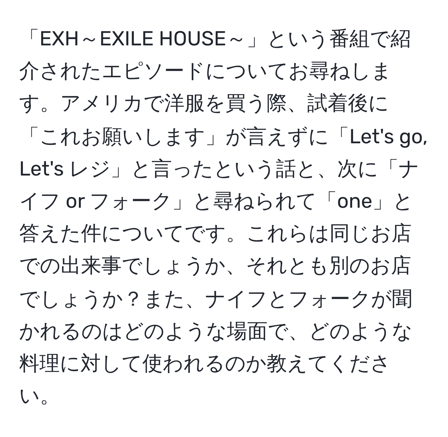 「EXH～EXILE HOUSE～」という番組で紹介されたエピソードについてお尋ねします。アメリカで洋服を買う際、試着後に「これお願いします」が言えずに「Let's go, Let's レジ」と言ったという話と、次に「ナイフ or フォーク」と尋ねられて「one」と答えた件についてです。これらは同じお店での出来事でしょうか、それとも別のお店でしょうか？また、ナイフとフォークが聞かれるのはどのような場面で、どのような料理に対して使われるのか教えてください。