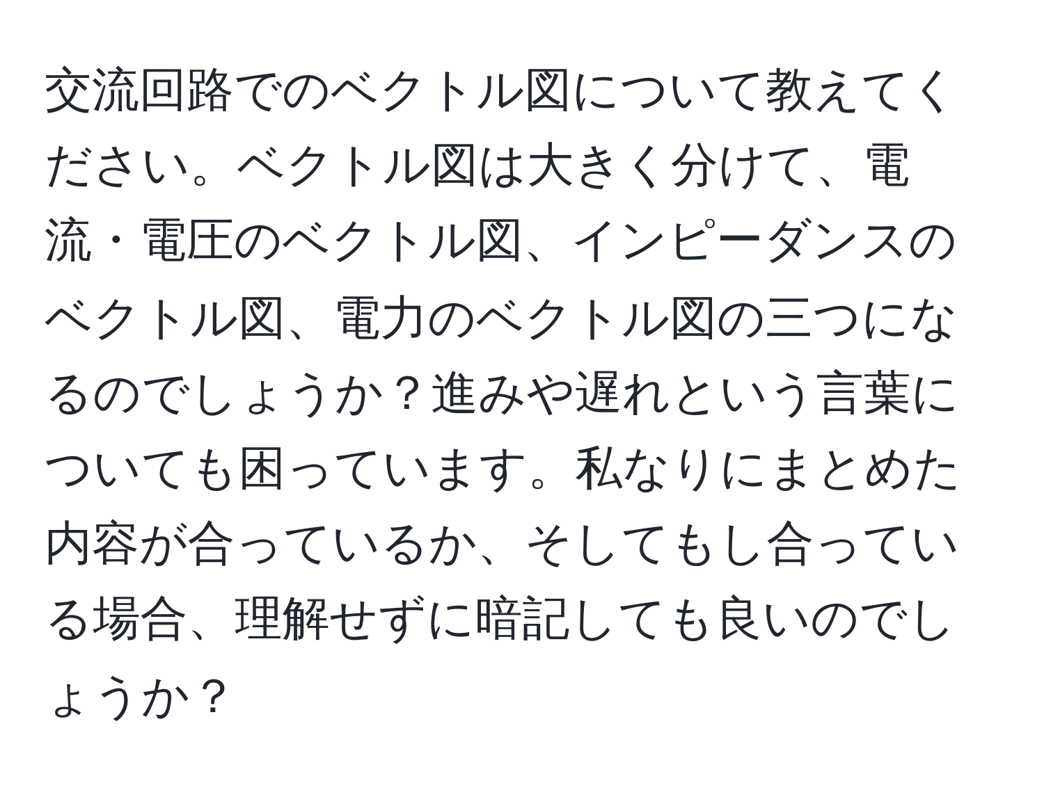 交流回路でのベクトル図について教えてください。ベクトル図は大きく分けて、電流・電圧のベクトル図、インピーダンスのベクトル図、電力のベクトル図の三つになるのでしょうか？進みや遅れという言葉についても困っています。私なりにまとめた内容が合っているか、そしてもし合っている場合、理解せずに暗記しても良いのでしょうか？