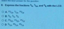 Select the best answer for the question.
8. Express the fractions^3/_4, ^7I_16 and * with the LCD.
A. ^12/_16, ^7/_16, ^10/_16
B. ^3/_4, ^2/_4, ^3/_4
C. 24/32, 14/32, 24/32
D. 9 16, 3 Ae