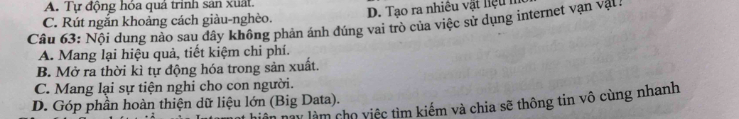 A. Tự động hóa quá trình sản xuất.
C. Rút ngắn khoảng cách giàu-nghèo. D. Tạo ra nhiều vật liệu h
Câu 63: Nội dung nào sau đây không phản ánh đúng vai trò của việc sử dụng internet vạn vạt:
A. Mang lại hiệu quả, tiết kiệm chi phí.
B. Mở ra thời kì tự động hóa trong sản xuất.
C. Mang lại sự tiện nghi cho con người.
D. Góp phần hoàn thiện dữ liệu lớn (Big Data). n nay làm cho việc tìm kiếm và chia sẽ thông tin vô cùng nhanh