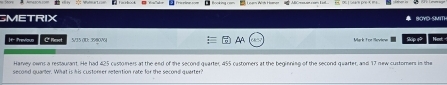 SMETRIX Save SMm 
|t Previous C' Reset 5/35 (D: 3980V Mark Tor Seviens Skip e Nnd 
Harvey owns a restaurant. He had 425 custorers at the end of the second quarter, 455 castomers at the beginning of the second quarter, and 17 new customers in the 
second quarter. What is his custoner retention rate for the second quarter?