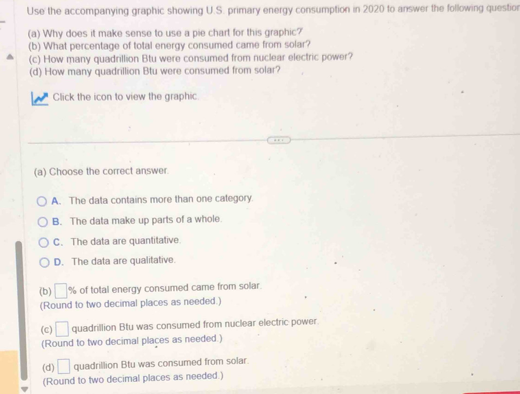 Use the accompanying graphic showing U.S. primary energy consumption in 2020 to answer the following questior
(a) Why does it make sense to use a pie chart for this graphic?
(b) What percentage of total energy consumed came from solar?
(c) How many quadrillion Btu were consumed from nuclear electric power?
(d) How many quadrillion Btu were consumed from solar?
Click the icon to view the graphic.
(a) Choose the correct answer.
A. The data contains more than one category.
B. The data make up parts of a whole.
C. The data are quantitative.
D. The data are qualitative.
(b) □ % of total energy consumed came from solar.
(Round to two decimal places as needed.)
(C) □ quadrillion Btu was consumed from nuclear electric power.
(Round to two decimal places as needed.)
(d) □ quadrillion Btu was consumed from solar.
(Round to two decimal places as needed.)