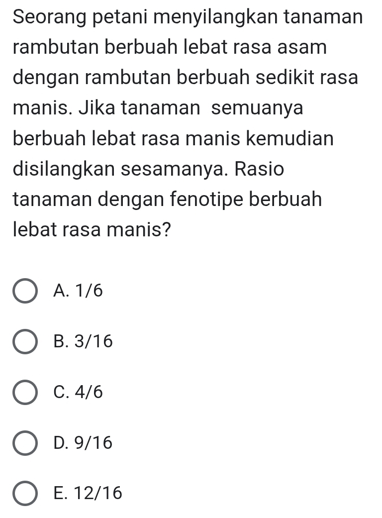 Seorang petani menyilangkan tanaman
rambutan berbuah lebat rasa asam
dengan rambutan berbuah sedikit rasa
manis. Jika tanaman semuanya
berbuah lebat rasa manis kemudian
disilangkan sesamanya. Rasio
tanaman dengan fenotipe berbuah
lebat rasa manis?
A. 1/6
B. 3/16
C. 4/6
D. 9/16
E. 12/16