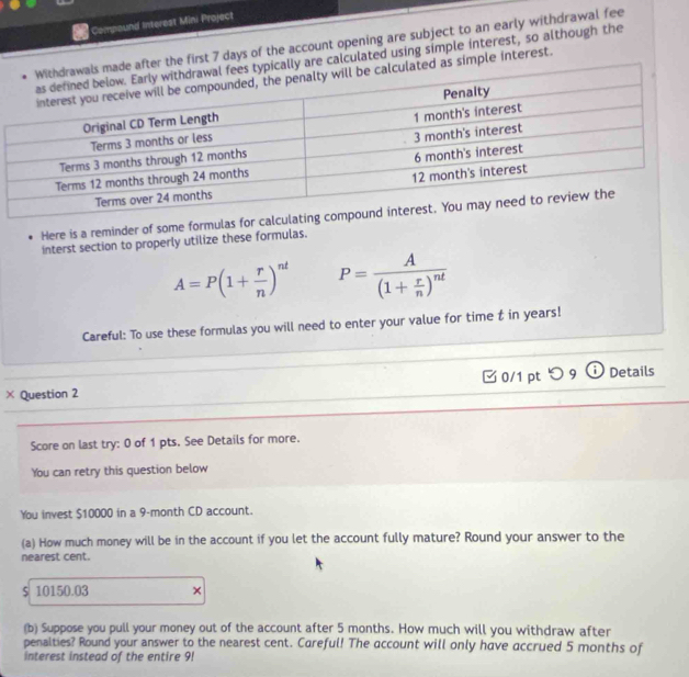 Compound Interest Mini Project 
fter the first 7 days of the account opening are subject to an early withdrawal fee
y are calculated using simple interest, so although the 
as simple interest. 
Here is a reminder of some formulas for calcula 
interst section to properly utilize these formulas.
A=P(1+ r/n )^nt P=frac A(1+ r/n )^nt
Careful: To use these formulas you will need to enter your value for time t in years! 
× Question 2 □ 0/1 ptつ 9 Details 
Score on last try: 0 of 1 pts, See Details for more. 
You can retry this question below 
You invest $10000 in a 9-month CD account. 
(a) How much money will be in the account if you let the account fully mature? Round your answer to the 
nearest cent.
$ 10150.03 × 
(b) Suppose you pull your money out of the account after 5 months. How much will you withdraw after 
penalties? Round your answer to the nearest cent. Careful! The account will only have accrued 5 months of 
interest instead of the entire 9!