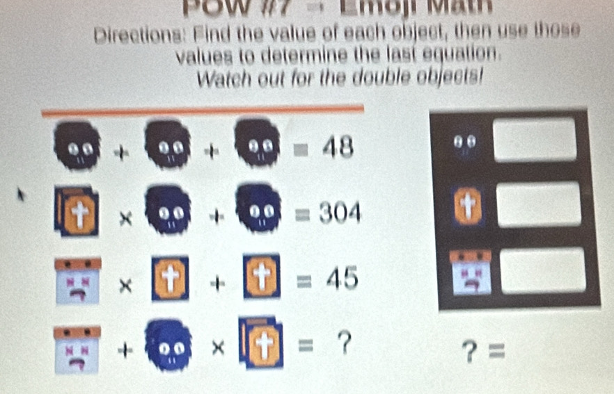 PSw #7 - Emoji Math 
Directions: Find the value of each object, then use those 
values to determine the last equation. 
Watch out for the double objects!
□ +□ +□ =48.. □
□ * □ +□ =304
□ * □ +□ =45
+ 60* □ = ? ？ = 
frac 