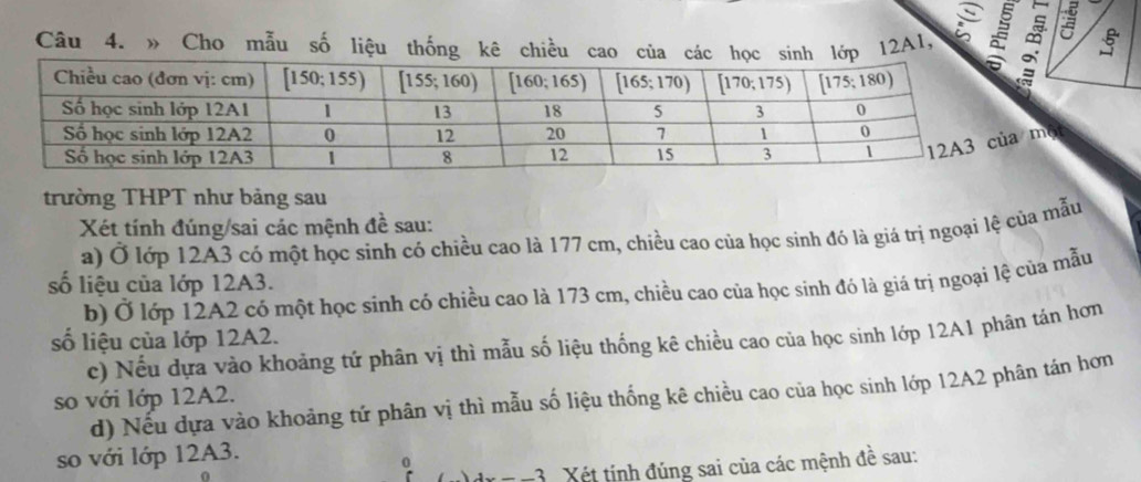 » Cho mẫu số liệu thống kê chiều cao 12A1,
5
trường THPT như bảng sau
Xét tính đúng/sai các mệnh đề sau:
a) Ở lớp 12A3 có một học sinh có chiều cao là 177 cm, chiều cao của học sinh đó là giá trị ngoại lệ của mẫu
số liệu của lớp 12A3.
b) Ở lớp 12A2 có một học sinh có chiều cao là 173 cm, chiều cao của học sinh đó là giá trị ngoại lệ của mẫu
số liệu của lớp 12A2.
c) Nếu dựa vào khoảng tứ phân vị thì mẫu số liệu thống kê chiều cao của học sinh lớp 12A1 phân tán hơn
d) Nếu dựa vào khoảng tứ phân vị thì mẫu số liệu thống kê chiều cao của học sinh lớp 12A2 phân tán hơn
so với lớp 12A2.
so với lớp 12A3.
3 Xét tính đúng sai của các mệnh đề sau: