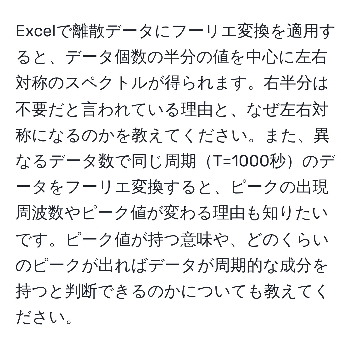 Excelで離散データにフーリエ変換を適用すると、データ個数の半分の値を中心に左右対称のスペクトルが得られます。右半分は不要だと言われている理由と、なぜ左右対称になるのかを教えてください。また、異なるデータ数で同じ周期T=1000秒のデータをフーリエ変換すると、ピークの出現周波数やピーク値が変わる理由も知りたいです。ピーク値が持つ意味や、どのくらいのピークが出ればデータが周期的な成分を持つと判断できるのかについても教えてください。