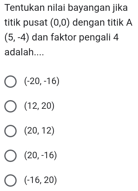 Tentukan nilai bayangan jika
titik pusat (0,0) dengan titik A
(5,-4) dan faktor pengali 4
adalah....
(-20,-16)
(12,20)
(20,12)
(20,-16)
(-16,20)