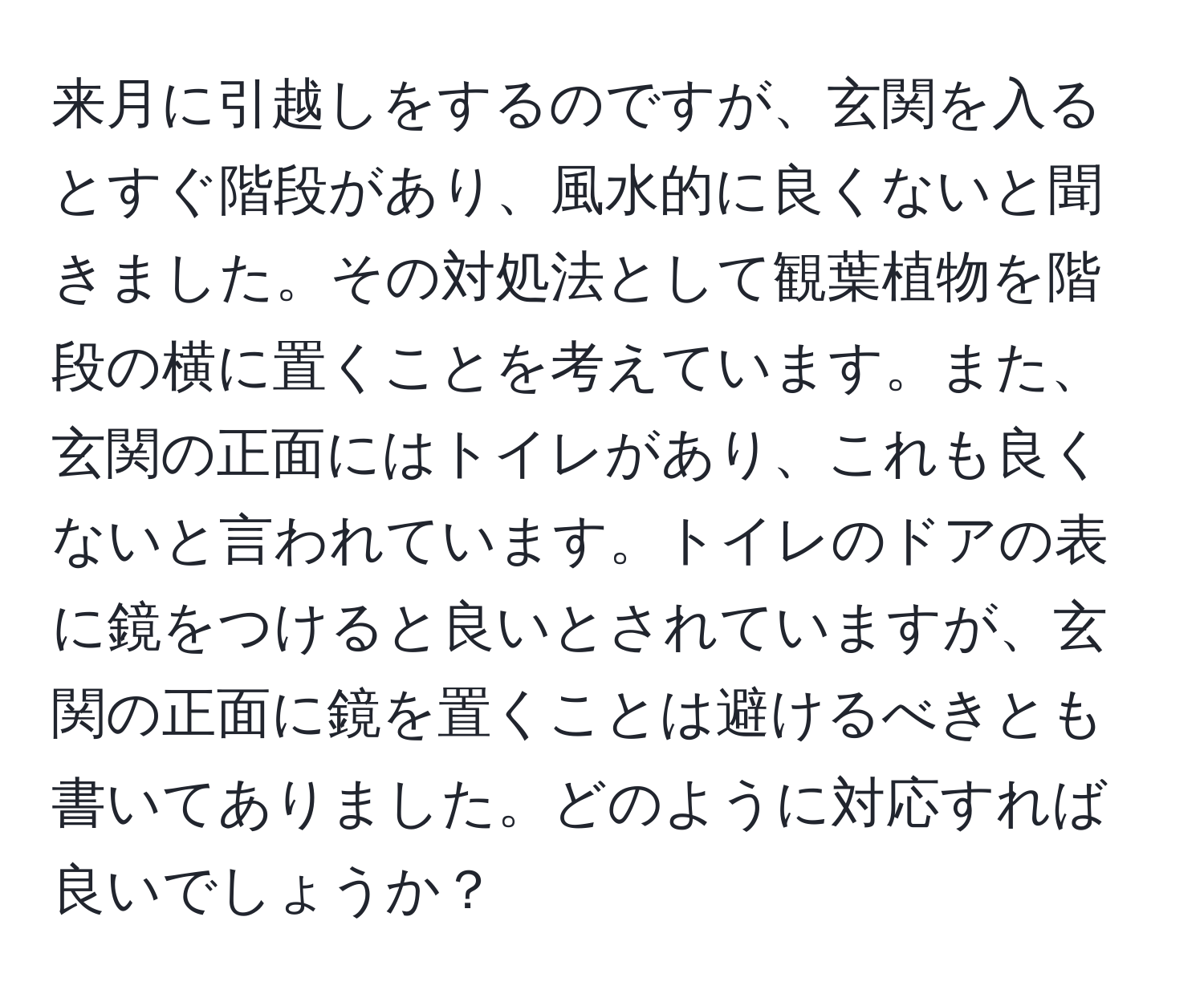 来月に引越しをするのですが、玄関を入るとすぐ階段があり、風水的に良くないと聞きました。その対処法として観葉植物を階段の横に置くことを考えています。また、玄関の正面にはトイレがあり、これも良くないと言われています。トイレのドアの表に鏡をつけると良いとされていますが、玄関の正面に鏡を置くことは避けるべきとも書いてありました。どのように対応すれば良いでしょうか？