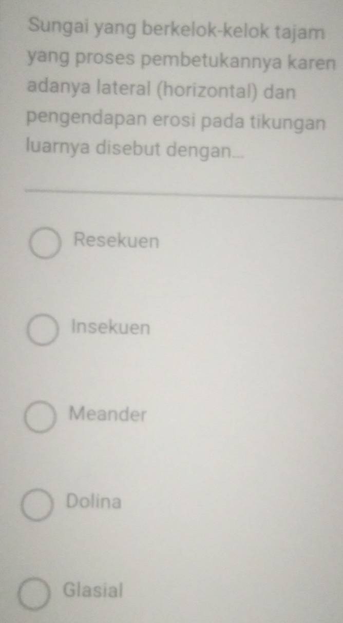 Sungai yang berkelok-kelok tajam
yang proses pembetukannya karen
adanya lateral (horizontal) dan
pengendapan erosi pada tikungan
luarnya disebut dengan...
Resekuen
Insekuen
Meander
Dolina
Glasial