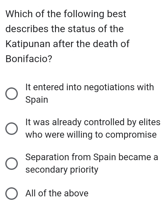 Which of the following best
describes the status of the
Katipunan after the death of
Bonifacio?
It entered into negotiations with
Spain
It was already controlled by elites
who were willing to compromise
Separation from Spain became a
secondary priority
All of the above