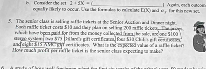 Consider the set 2+5X= _ ) Again, each outcom 
equally likely to occur. Use the formulas to calculate E(X) and sigma _x for this new set. 
5. The senior class is selling raffle tickets at the Senior Auction and Dinner night. 
Each raffle ticket costs $10 and they plan on selling 200 raffle tickets. The prizes, 
which have been paid for from the money collected from the sale, are one $100
sterco system/ two $75 Dillard's gift certificates. four $30 Chili's gift certificates. 
and eight $15 AMC ght certificates. What is the expected value of a raffle ticket? 
How much profit per raffle ticket is the senior class expecting to make? 
6 A study of how well freshmen ada nt t ir t six wee s th