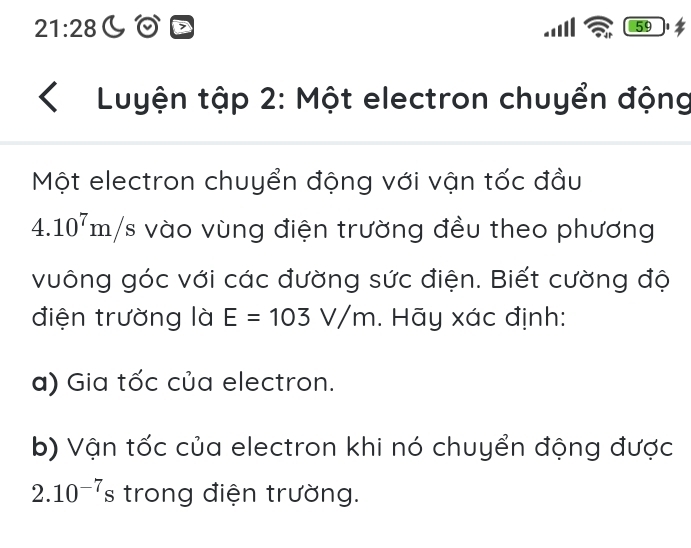 21:28 LOD 59 
Luyện tập 2: Một electron chuyển động 
Một electron chuyển động với vận tốc đầu
4.10^7m/s vào vùng điện trường đều theo phương 
vuông góc với các đường sức điện. Biết cường độ 
điện trường là E=103V/m. Hãy xác định: 
a) Gia tốc của electron. 
b) Vận tốc của electron khi nó chuyển động được
2.10^(-7)s trong điện trường.