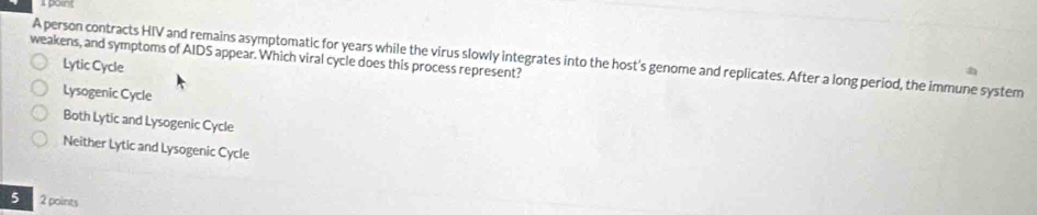 poin
weakens, and symptoms of AIDS appear. Which viral cycle does this process represent? A person contracts HIV and remains asymptomatic for years while the virus slowly integrates into the host's genome and replicates. After a long period, the immune system
Lytic Cycle
Lysogenic Cycle
Both Lytic and Lysogenic Cycle
Neither Lytic and Lysogenic Cycle
5 2 points