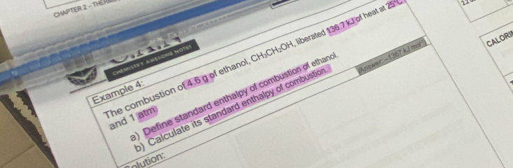 CHAPTER 2 - THE RU 
2 
Chémistry AWésomé Notes 
) Calculate its standard enthalpy of combustion ''Answer: - 1367 kJ mo! CALORI 
Example 4: 
)Define standard enthalpy of combustion of ethand 
he combustion of 4.6 g of ethanol, CH₃CH₂OH, liberated 136.7 kJ of heat at 25 and 1 atm 
olution: