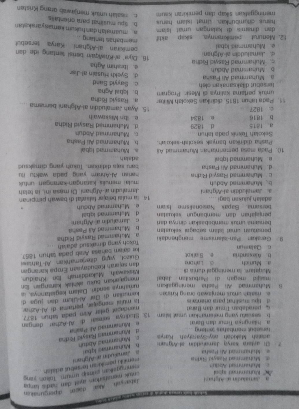 Muhammad Igbal
untuk menafsirkan ayat dan hadiš tanpa
a Jamaludin al Afghani
Jabariyah Akal dapat dipergunakan
c Muhammad Abduh
meninggaikan prinsip umum. Tokoh yang
d. Muhammad Rasyid Ridha
memiliki pemikiran tersebut adalah ....
Muhammad Ali Pasha
a Jamaludin al-Afghani
7 Di antara karya Jamaluddin al-Afghani b. Muhammad Iqbal
adalah Makidah asy-Syarqiyah. Karya c. Muhammad Abduh
tersebut membahas tentang ...
d. Muhammad Rasyid Ridha
a. hilangnya Timur dan Barat
e. Muhammad Ali Pasha
b. sesuatu yang melemahkan umat Islam 13. Studinya selesai di Al-Azhar dengan
peradaban Timur dan Barat
mendapat gelar Alim pada tahun 1877.
d. tipu muslihat para orientalis
la mulai mengajar, pertama di Al-Azhar,
e. risalah untuk menjawab orang Kristen kemudian di Dar Al-Ulum dan juga di
8. Muhammad Ali Pasha meninggalkan rumahnya sendiri. Dalam kegiatannya, ia
masjid megah di Perbukitan Jabal mengajarkan buku akhlak karangan lbn
Muqatam. la meninggal dunia di ....
Miskawaih, Mukaddimah Ibn Khaldun.
a Munich d Lahore
dan sejarah Kebudayaan Eropa karangan
b Alexandria e Sialkot
Guizot, yang diterjemahkan Al-Tahtawi
c. Qalamun
ke dalam bahasa Arab pada tahun 1857
Tokoh yang dimaksud adalah ....
9. Gerakan Pan-Islamisme menghendaki
persatuan umat Islam sebagai kekuatan a. Muhammad Rasyid Ridha
bersama untuk membebaskan dirinya dari b. Muhammad Ali Pasha
c. Jamaludin al-Afghani
penjajahan dan membangun kekuatan d. Muhammad Iqbal
bersama Bapak Nasionalisme Islam e. Muhammad Abduh
adalah julukan bagi …. 14. la mulai belajar falsafat di bawah pimpinan
a Jamaluddin al-Afghani Jamaludin al-Afghani. Di masa ini, ia telah
b、Muhammad Abduh mulai menulis karangan-karangan untuk
c. Muhammad Rasyid Ridha harian Al-Ahram yang pada waktu itu
d. Muhammad Ali Pasha baru saja didirikan. Tokoh yang dimaksud
e. Muhammad Iqbal adalah ....
10. Pada masa pemerintahan Muhammad Ali a. Muhammad Iqbal
Pasha didirikan banyak sekolah-sekolah. b. Muhammad Ali Pasha
Sekolah Teknik pada tahun .... c. Muhammad Abduh
a. 1815 d. 1829 d. Muhammad Rasyid Ridha
b. 1816 e. 1834 e. Ibn Miskawaih
c. 1827
15. Ayah Jamaluddin al-Afghani bernama ....
11、 Pada tahun 1815, didirikan Sekolah Militer a. Rasyid Ridha
untuk pertama kalinya di Mesir. Program b. Iqbal Agha
tersebut dilaksanakan oleh .... c. Sayyid Sand
a. Muhammad Ali Pasha d. Syekh Husain al-Jisr
b. Muhammad Abduh e. Ibrahim Agha
c. Muhammad Rasyid Ridha
d. Jamaluddin al-Afghani
16. Diya' al-Khafiqain berisi tentang ide dan
e. Muhammad Iqbal
pemikiran al-Afghani Karya tersebut
12. Menurut pemikirannya, sikap aktif
membahas tentang
dan dinamis di kalangan umat Islam a. muamalah dan hukum kemasyarakatan
harus ditumbuhkan. Umat Islam harus b. tipu muslihat para orientalis
meninggalkan sikap dan pemikiran kaum c. risalah untuk menjawab orang Kristen