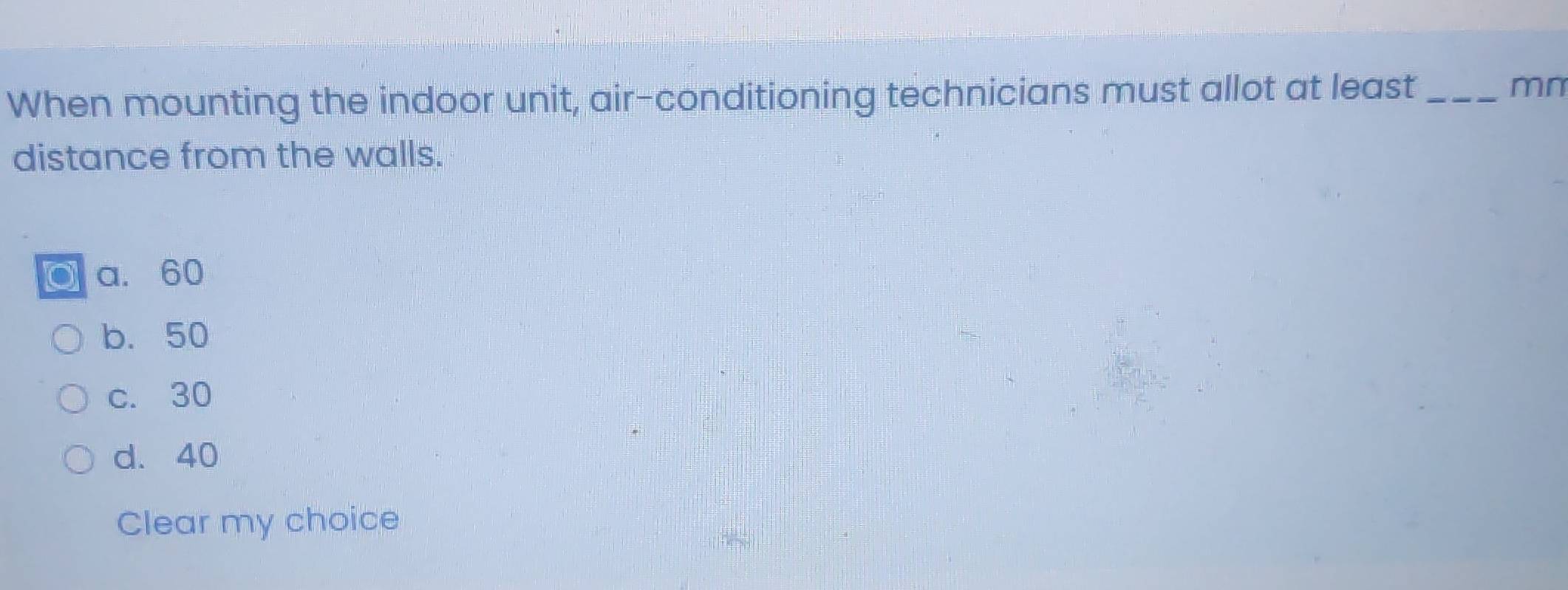 When mounting the indoor unit, air-conditioning technicians must allot at least _mn
distance from the walls.
a. 60
b. 50
c. 30
d. 40
Clear my choice