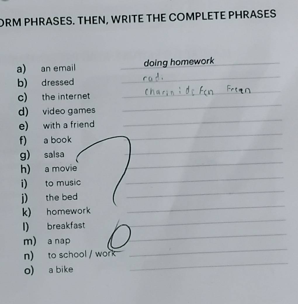 ORM PHRASES. THEN, WRITE THE COMPLETE PHRASES 
a) an email _doing homework_ 
_ 
b) dressed 
_ 
_ 
c) the internet_ 
d) video games 
_ 
e) with a friend 
_ 
_ 
f) a book 
_ 
g) salsa 
_ 
h) a movie 
_ 
i) to music 
_ 
j) the bed 
k) homework 
I) breakfast 
_ 
_ 
m) a nap 
_ 
_ 
n) to school / work 
o) a bike