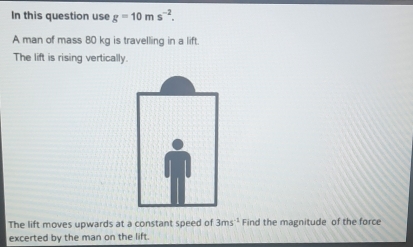 In this question use g=10ms^(-2). 
A man of mass 80 kg is travelling in a lift. 
The lift is rising vertically. 
The lift moves upwards at a constant speed of 3ms^(-1) Find the magnitude of the force 
excerted by the man on the lift.