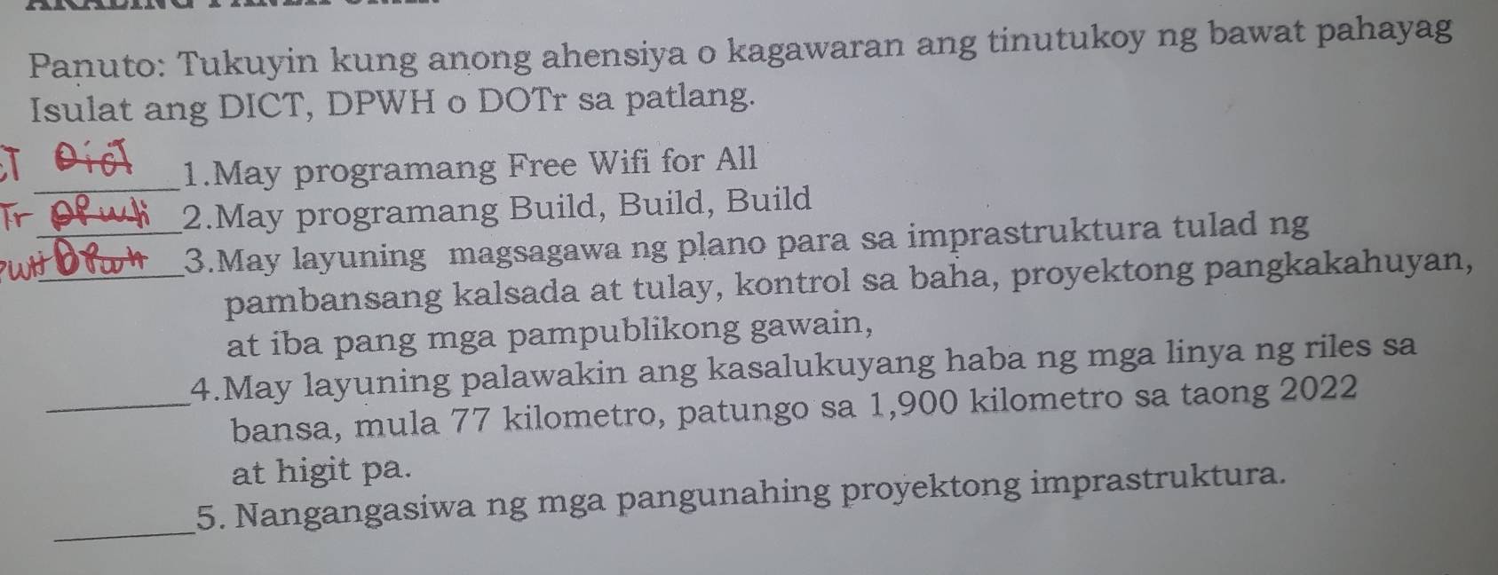 Panuto: Tukuyin kung anong ahensiya o kagawaran ang tinutukoy ng bawat pahayag 
Isulat ang DICT, DPWH o DOTr sa patlang. 
I 
_1.May programang Free Wifi for All 
2.May programang Build, Build, Build 
wh__ 3.May layuning magsagawa ng plano para sa imprastruktura tulad ng 
pambansang kalsada at tulay, kontrol sa baha, proyektong pangkakahuyan, 
at iba pang mga pampublikong gawain, 
4.May layuning palawakin ang kasalukuyang haba ng mga linya ng riles sa 
_bansa, mula 77 kilometro, patungo sa 1,900 kilometro sa taong 2022
at higit pa. 
_ 
5. Nangangasiwa ng mga pangunahing proyektong imprastruktura.