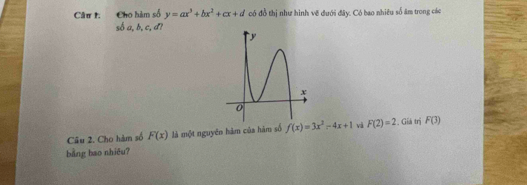 Cho hàm số y=ax^3+bx^2+cx+d có đồ thị như hình vẽ dưới đây. Có bao nhiêu số âm trong các
shat 0a,b,c,d? 
Cầu 2. Cho hàm số F(x) là một nguyên hàm của hàm số f(x)=3x^2-4x+1 và F(2)=2. Giá trị F(3)
bằng bao nhiêu?