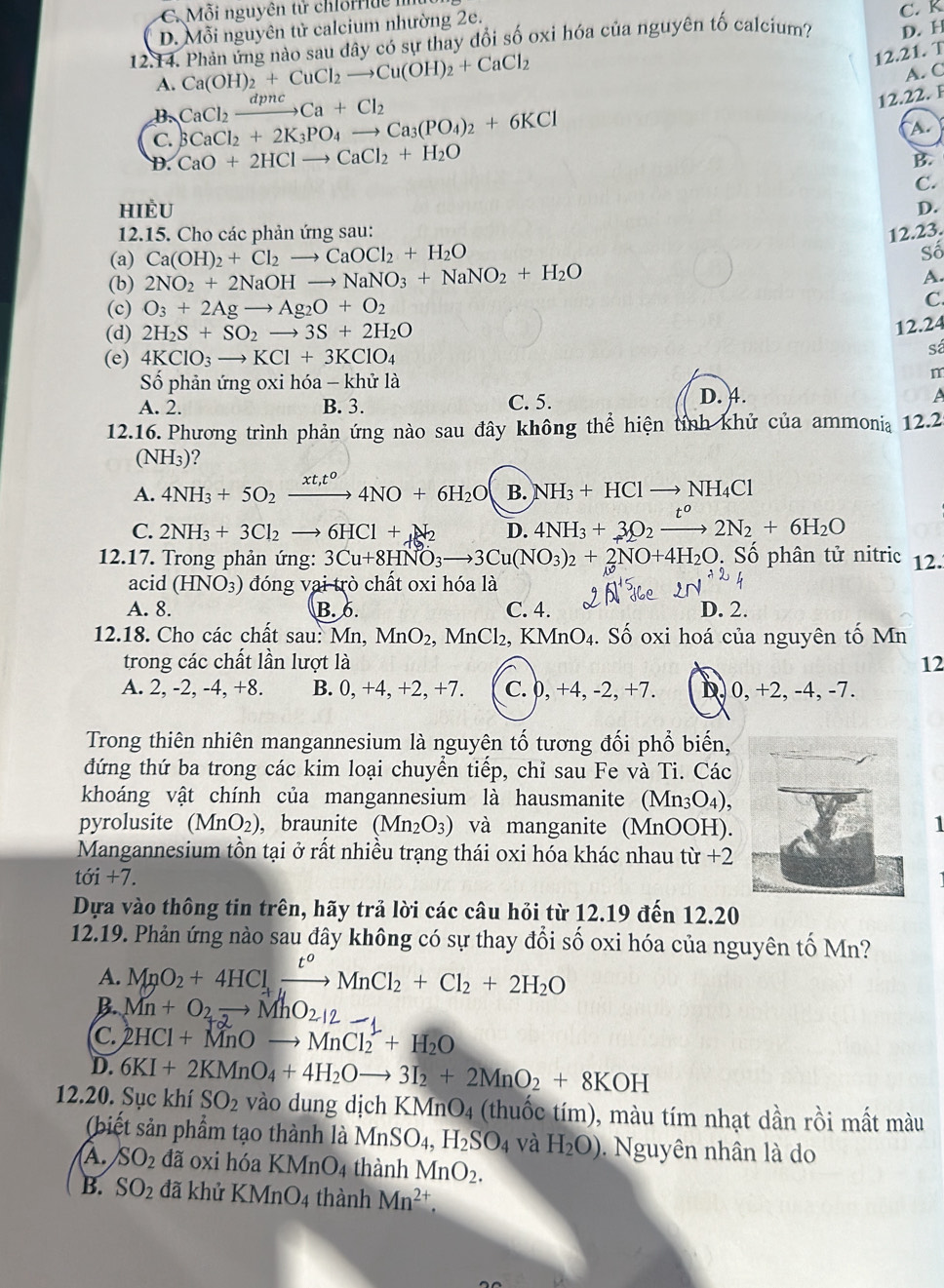 C. Mỗi nguyên tử chlorriue
D. Mỗi nguyên tử calcium nhường 2e.
D. H
12.14. Phản ứng nào sau dây có sự thay đổi số oxi hóa của nguyên tố calcium? C. K
A. Ca(OH)_2+CuCl_2to Cu(OH)_2+CaCl_2
12.21. T
A. C
B. CaCl_2xrightarrow dpncCa+Cl_2
12.22. F
C. 3CaCl_2+2K_3PO_4to Ca_3(PO_4)_2+6KCl
A.
D. CaO+2HClto CaCl_2+H_2O
B.
C.
HIÈU
D.
12.15. Cho các phản ứng sau: 12.23.
(a) Ca(OH)_2+Cl_2to CaOCl_2+H_2O Số
(b) 2NO_2+2NaOHto NaNO_3+NaNO_2+H_2O
A.
(c) O_3+2Agto Ag_2O+O_2
C.
(d) 2H_2S+SO_2to 3S+2H_2O
12.24
(e) 4KClO_3to KCl+3KClO_4
sá
Số phản ứng oxi hóa - khử là
m
A. 2. B. 3. C. 5. D. 4.
A
12.16. Phương trình phản ứng nào sau đây không thể hiện tính khử của ammonia 12.2
(NH₃)?
A. 4NH_3+5O_2xrightarrow xt,t^o4NO+6H_2O B. NH_3+HClto NH_4Cl
C. 2NH_3+3Cl_2to 6HCl+_2 D. 4NH_3+3O_2xrightarrow t^o2N_2+6H_2O
12.17. Trong phản ứng: 3Cu+8HNO_3to 3Cu(NO_3)_2+2NO+4H_2O. Số phân tử nitric 12..
acid (HNO_3) đóng vai trò chất oxi hóa là
A. 8. B. 6. C. 4. D. 2.
12.18. Cho các chất sau: Mn, MnO_2 MnCl_2, 1, KMnO₄. Số oxi hoá của nguyên tố Mn
trong các chất lần lượt là 12
A. 2, -2, -4, +8. B. 0,+4,+2,+7. C. 0, +4, -2, +7. D, 0, +2, -4, -7.
Trong thiên nhiên mangannesium là nguyên tố tương đối phổ biến,
đứng thứ ba trong các kim loại chuyển tiếp, chỉ sau Fe và Ti. Các
khoáng vật chính của mangannesium là hausmanite (Mn_3O_4),
pyrolusite (MnO_2) , braunite (Mn_2O_3) và manganite (MnOOH).
1
Mangannesium tôn tại ở rất nhiều trạng thái oxi hóa khác nhau từ +2
toi+dot 1+7.
Dựa vào thông tin trên, hãy trả lời các câu hỏi từ 12.19 đến 12.20
12.19. Phản ứng nào sau đây không có sự thay đổi số oxi hóa của nguyên tố Mn?
A. MnO_2+4HCl_+xrightarrow t^oMnCl_2+Cl_2+2H_2O
B Mn+O_2to MhO_2+2
C. 2HCl+MnOto MnCl_2^(2+H_2)O
D. 6KI+2KMnO_4+4H_2Oto 3I_2+2MnO_2+8KOH
12.20. Sục khí SO_2 vào dung dịch K (MnO_4 (thuốc tím), màu tím nhạt dần rồi mất màu
(biết sản phẩm tạo thành là MnSO_4,H_2SO_4 và H_2O).  Nguyên nhân là do
A. SO_2da oxi hóa KMnO_4 thành MnO_2.
B. SO_2 đã khử KMnO_4 1 thành Mn^(2+).