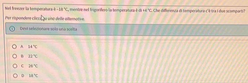 Nel freezer la temperatura è -18°C , mentre nel frigorifero la temperatura è di +4°C C. Che differenza di temperatura c'è tra i due scomparti?
Per rispondere clicca ou una delle alternative.
Devi selezionare solo una scelta
A 14°C
B 22°C
C 26°C
D 18°C